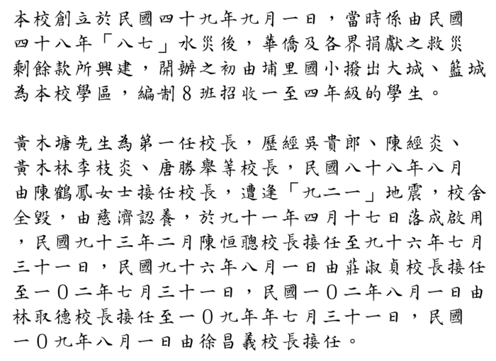 本校創立於民國四十九年九月一日，當時係由民國 四十八年「八七」水災後，華僑及各界捐獻之救災 剩餘款所興建，開辦之初由埔里國小撥出大城、籃城 為本校學區，編制8班招收一至四年級的學生。  黃木塘先生為第一任校長，歷經吳貴郎、陳經炎、 黃木林李枝炎、唐勝舉等校長，民國八十八年八月 由陳鶴鳳女士接任校長，遭逢「九二一」地震，校舍 全毀，由慈濟認養，於九十一年四月十七日落成啟用 ，民國九十三年二月陳恒聰校長接任至九十六年七月 三十一日，民國九十六年八月一日由莊淑貞校長接任 至一０二年七月三十一日，民國一０二年八月一日由 林取德校長接任至一０九年年七月三十一日，民國 一０九年八月一日由徐昌義校長接任。